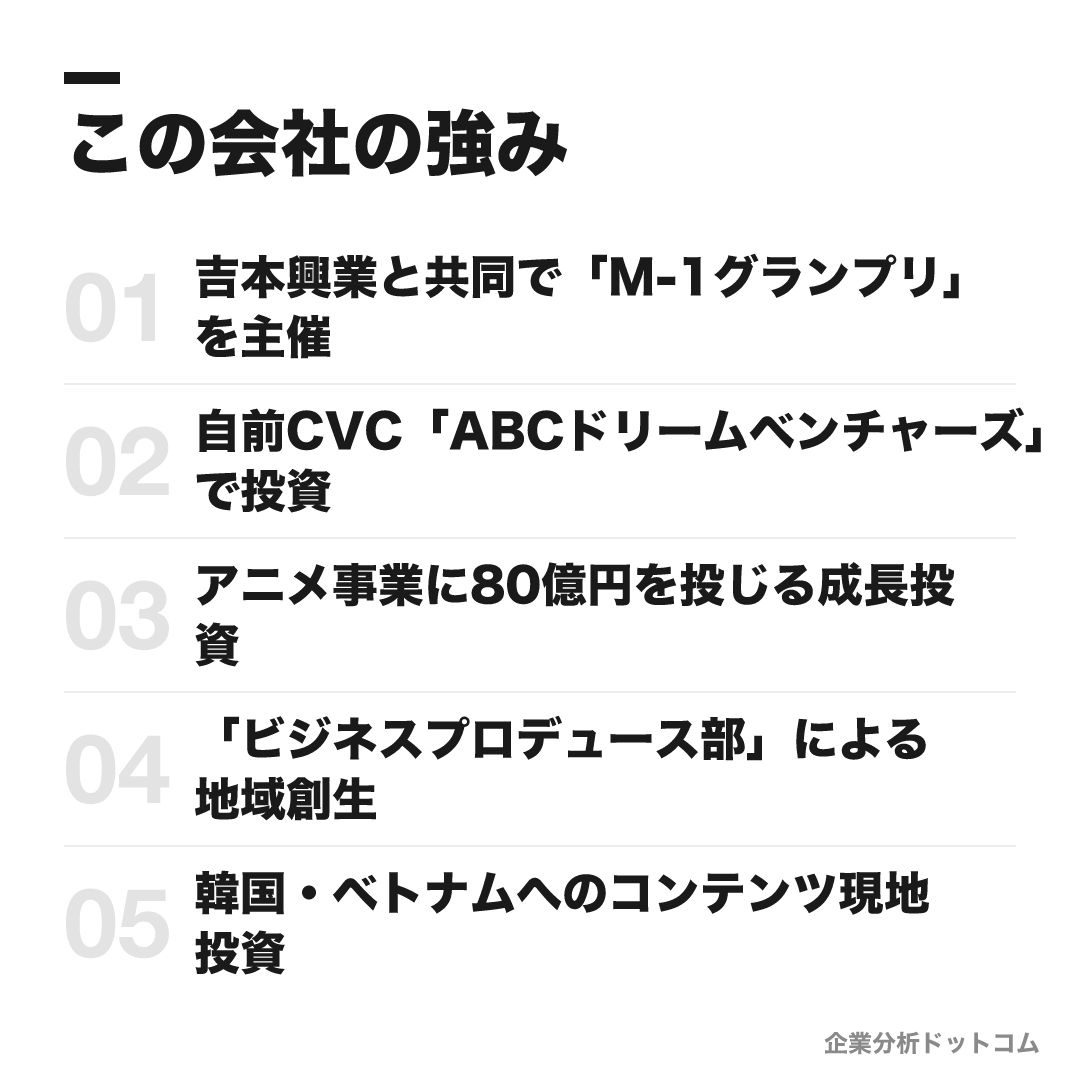 朝日放送テレビの強み: 吉本興業と共同で「M-1グランプリ」を主催、自前CVC「ABCドリームベンチャーズ」で投資、アニメ事業に80億円を投じる成長投資、「ビジネスプロデュース部」による地域創生、韓国・ベトナムへのコンテンツ現地投資
